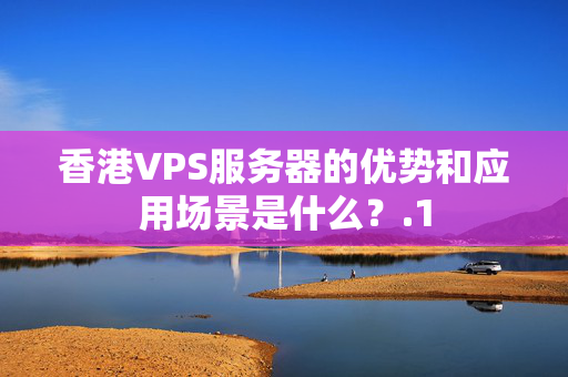 香港VPS服務(wù)器的優(yōu)勢和應(yīng)用場景是什么？