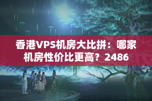 香港VPS機(jī)房大比拼：哪家機(jī)房性?xún)r(jià)比更高？2486