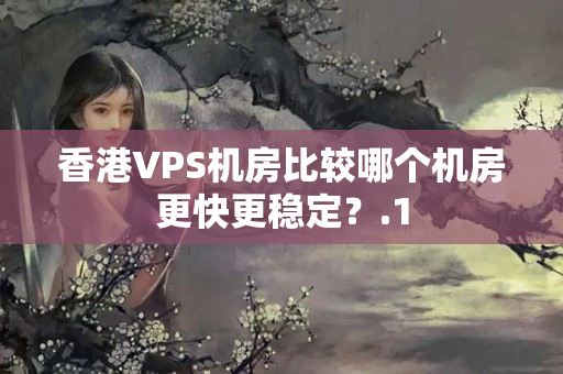 香港VPS機房比較哪個機房更快更穩(wěn)定？