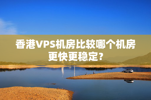 香港VPS機房比較哪個機房更快更穩(wěn)定？