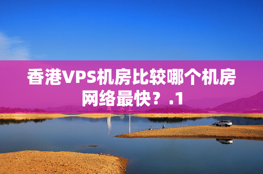 香港VPS機房比較哪個機房網絡最快？