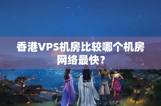 香港VPS機房比較哪個機房網絡最快？