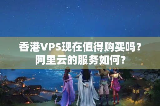 香港VPS現(xiàn)在值得購(gòu)買(mǎi)嗎？阿里云的服務(wù)如何？