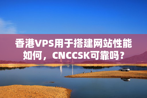 香港VPS用于搭建網(wǎng)站性能如何，CNCCSK可靠嗎？