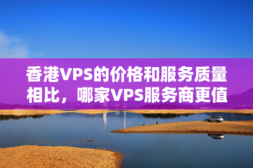 香港VPS的價格和服務質量相比，哪家VPS服務商更值得選擇？