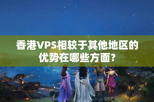 香港VPS相較于其他地區(qū)的優(yōu)勢在哪些方面？