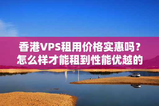 香港VPS租用價(jià)格實(shí)惠嗎？怎么樣才能租到性能優(yōu)越的VPS？