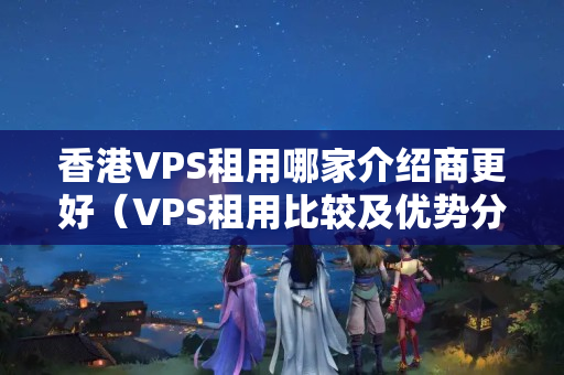 香港VPS租用哪家介紹商更好（VPS租用比較及優(yōu)勢分析）