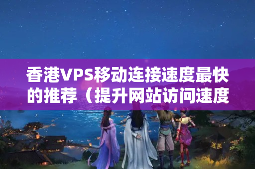 香港VPS移動連接速度最快的推薦（提升網站訪問速度的方法）