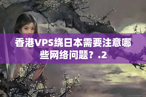 香港VPS繞日本需要注意哪些網(wǎng)絡(luò)問題？