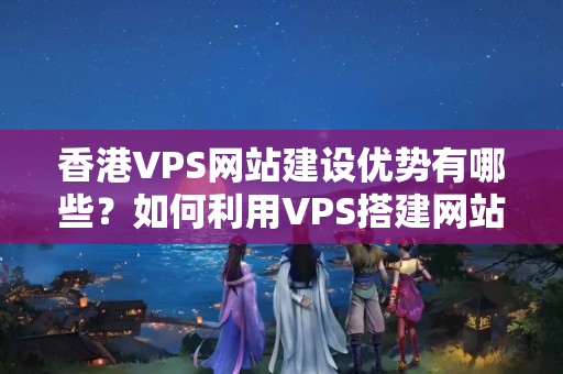 香港VPS網(wǎng)站建設(shè)優(yōu)勢有哪些？如何利用VPS搭建網(wǎng)站？