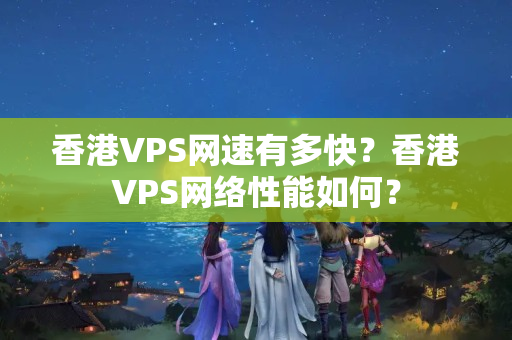 香港VPS網(wǎng)速有多快？香港VPS網(wǎng)絡(luò)性能如何？