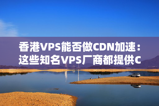 香港VPS能否做CDN加速：這些知名VPS廠商都提供CDN加速服務