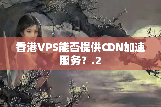 香港VPS能否提供CDN加速服務(wù)？