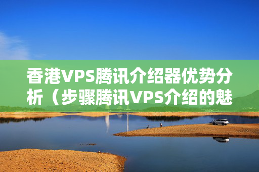 香港VPS騰訊介紹器優(yōu)勢分析（步驟騰訊VPS介紹的魅力）