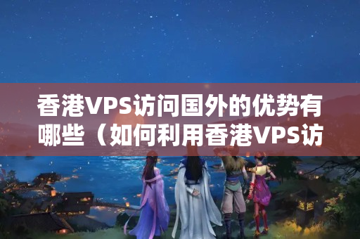 香港VPS訪問國外的優(yōu)勢有哪些（如何利用香港VPS訪問國外）