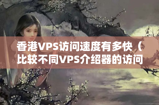 香港VPS訪問速度有多快（比較不同VPS介紹器的訪問速度）