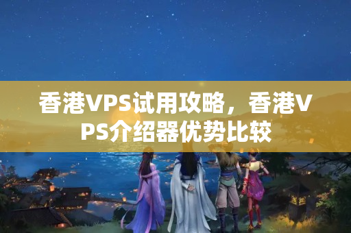 香港VPS試用攻略，香港VPS介紹器優(yōu)勢(shì)比較