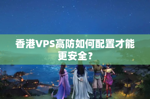 香港VPS高防如何配置才能更安全？