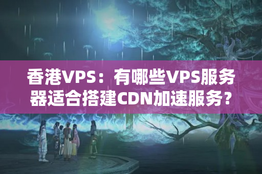 香港VPS：有哪些VPS服務(wù)器適合搭建CDN加速服務(wù)？