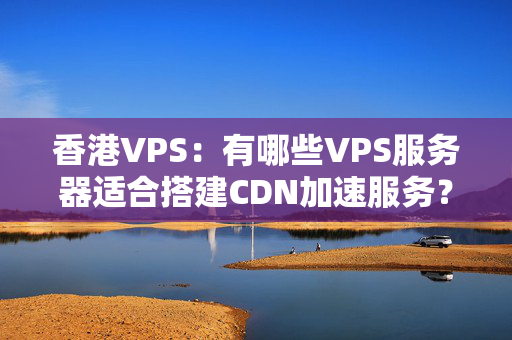 香港VPS：有哪些VPS服務(wù)器適合搭建CDN加速服務(wù)？