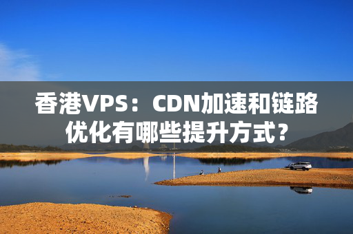 香港VPS：CDN加速和鏈路優(yōu)化有哪些提升方式？