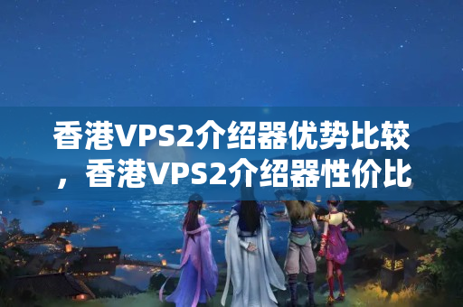 香港VPS2介紹器優(yōu)勢(shì)比較，香港VPS2介紹器性價(jià)比分析