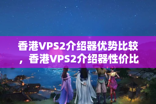 香港VPS2介紹器優(yōu)勢(shì)比較，香港VPS2介紹器性價(jià)比分析