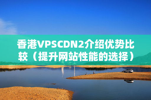 香港VPSCDN2介紹優(yōu)勢比較（提升網(wǎng)站性能的選擇）