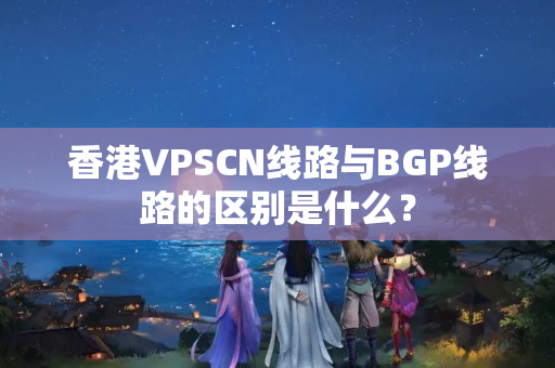 香港VPSCN線(xiàn)路與BGP線(xiàn)路的區(qū)別是什么？