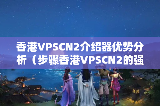 香港VPSCN2介紹器優(yōu)勢(shì)分析（步驟香港VPSCN2的強(qiáng)大性能）