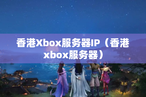 香港Xbox服務器IP（香港xbox服務器）