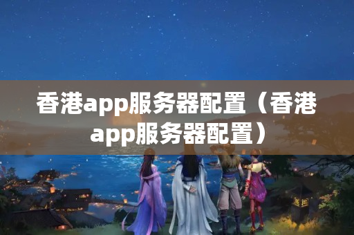 香港app服務(wù)器配置（香港app服務(wù)器配置）