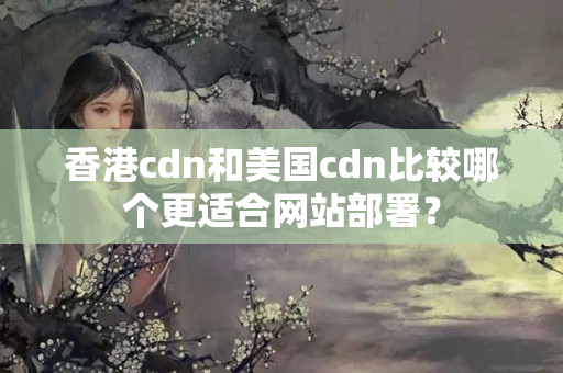 香港cdn和美國(guó)cdn比較哪個(gè)更適合網(wǎng)站部署？