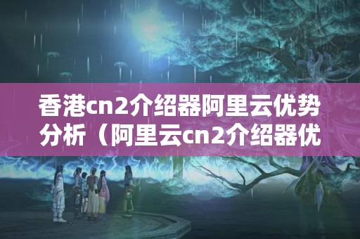 香港cn2介紹器阿里云優(yōu)勢分析（阿里云cn2介紹器優(yōu)勢比較）