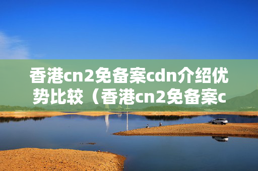 香港cn2免備案cdn介紹優(yōu)勢比較（香港cn2免備案cdn介紹詳解）