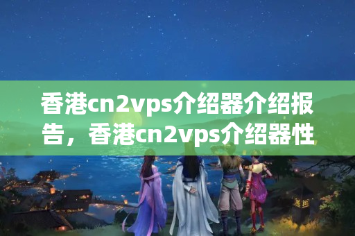 香港cn2vps介紹器介紹報(bào)告，香港cn2vps介紹器性能比較