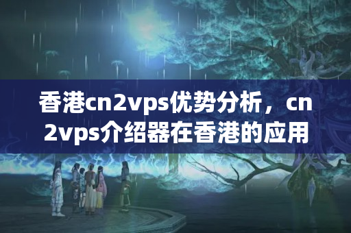 香港cn2vps優(yōu)勢分析，cn2vps介紹器在香港的應(yīng)用