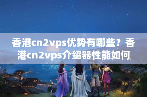 香港cn2vps優(yōu)勢有哪些？香港cn2vps介紹器性能如何？