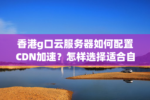 香港g口云服務(wù)器如何配置CDN加速？怎樣選擇適合自己的CDN服務(wù)？