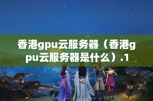 香港gpu云服務(wù)器（香港gpu云服務(wù)器是什么）