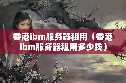 香港ibm服務(wù)器租用（香港ibm服務(wù)器租用多少錢）