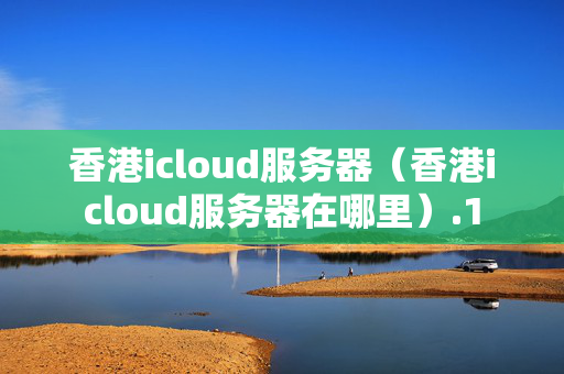 香港icloud服務(wù)器（香港icloud服務(wù)器在哪里）