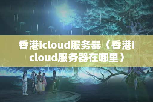 香港icloud服務器（香港icloud服務器在哪里）