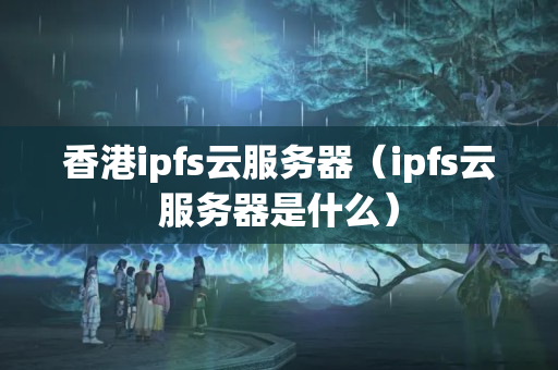 香港ipfs云服務器（ipfs云服務器是什么）