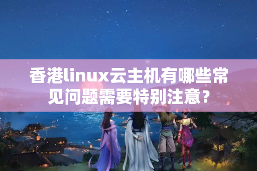 香港linux云主機(jī)有哪些常見(jiàn)問(wèn)題需要特別注意？