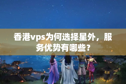 香港vps為何選擇星外，服務優(yōu)勢有哪些？