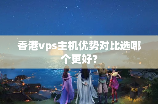 香港vps主機(jī)優(yōu)勢對比選哪個更好？