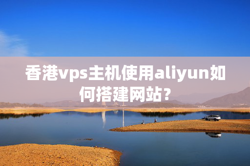 香港vps主機(jī)使用aliyun如何搭建網(wǎng)站？