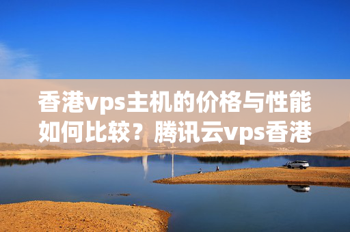 香港vps主機(jī)的價(jià)格與性能如何比較？騰訊云vps香港選擇指南